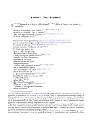 Kohelet – tlhq – Eclesiastés

         1[977 AEC]
                  Las palabras de Kohelet [el Predicador][cp 12::8-10] el hijo de David, rey de Yisra'el en
    1    Yerushalayim:
    2
         ¡Vanidad de vanidades! – dice Kohelet –[cp 3:19; 6:11; Sal 39:5 -6, 10; 144:4;]'
         ¡Vanidad de vanidades! ¡Todo es vanidad![1]
    3
         ¿Qué gana la persona de toda su labor[cp 5:15; Pr 23:4; Is 55:2; Mt 16:26; Jn 6:27]
         en la cual trabaja bajo el sol?[2]
    4
         Generaciones vienen, generaciones van, [ Sal 89:1; 90:9; 102:24-28; 104:5; Mt 24:35, 2P 3:10-13]
         pero la tierra permanece para siempre.[ Sal 102:26; Ex 12:24; Sal 72:5 89:36; 148:6; Is 9:6-7; Ez 37:25]
    5
         El sol sale, el sol se pone;[Ge 8:22; Sal 19:4-6; 89:36 -37; Jer 33:20 Ez 37:25]
         entonces va deprisa a su lugar y sale allí.[Jos 10:13]
    6
         El viento sopla hacia el sur,
         luego se vuelve hacia el norte;
         el viento sopla en todo alrededor
         y sigue regresando a sus movimientos.[Mt 7:24-27; Jn 3:8 ]
    7
         Todos los ríos fluyen hacia el mar,
         aún el mar no está lleno;
         al lugar donde los ríos fluyen,
         allí siguen fluyendo.
    8
         Todas las cosas están llenas de labor,[Mt 11:28-30; Ro 8:22-23;]
         más de uno lo puede expresar;
         el ojo no se satisface con ver, [cp 4:8; 8:22; Pr 27:20; Mt 5:6 ]
         el oído no se llena con oír.
    9
         Lo que ha sido es lo que será, [cp 3:15; 7:10; 2P 2:1 ]
         lo que ha sido hecho es lo que será hecho,
         y no hay nada nuevo
         debajo del sol.[Re 21:1 ]
    10
         ¿Hay algo de lo que es dicho:
         "Mira, esto es nuevo"?[Mt 5:12; Lc 17:26-30; 2T 3:8]
         Ya ha sido en las épocas que han pasado
         delante de nosotros.[3]

1
  El reino de Shlomó, Yisra'el estaba en su época de oro, sin embargo Shlomó quería que el pueblo viera que el éxito y la
                                ,
prosperidad no duran mucho (Sal 103.14-16; Is 40.6–8; Ya 4.14 ). Todos los logros humanos desaparecerán algún día, y
debemos mantener esto en nuestra mente para poder vivir con sabiduría. Si no lo hacemos, nos podemos volver soberbios y
autosuficientes cuando tengamos éxito o profundamente desilusionados cuando fracasemos. La meta de Shlomó era mostrar
que las posesiones terrenales y los logros a la larga carecen de sentido. Sólo la búsqueda de YAHWEH nos proporciona verdadera
satisfacción. Debemos incluirlo en todo lo que digamos, pensemos y hagamos.
2
  Aquí aparece el verdadero tema del libro. ¿Cuál es el provecho (en hebreo, yitron) de la existencia? ¿Puede encontrársele
sentido a esta vida? La cuestión planteada por el Predicador explica por qué todo es inútil: No hay provecho, nada se gana, no
tiene valor alguno el continuo trabajo del ser humano en este mundo. Bajo el sol: En el lenguaje del Predicador esta expresión
es más bien sinónimo de «en esta vida» que de «en este planeta».
3
  Mucha gente se siente intranquila e insatisfecha. Se pregunta: (1) si estoy dentro de la voluntad de YAHWEH, ¿por qué me
siento tan cansado e insatisfecho? (2) ¿Cuál es el significado de la vida? (3) Cuando mire hacia atrás, ¿me sentiré feliz con mis
 