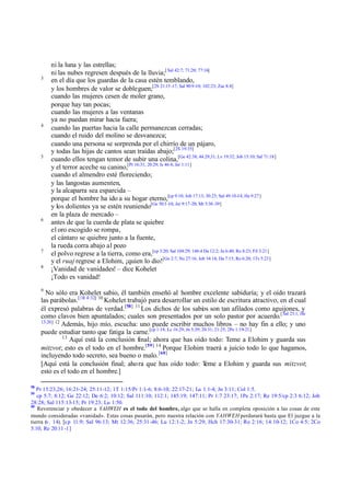 ni la luna y las estrellas;
         ni las nubes regresen después de la lluvia;[ Sal 42:7; 71:20; 77:16]
     3
         en el día que los guardas de la casa estén temblando,
         y los hombres de valor se dobleguen;[2S 21:15 -17; Sal 90:9 -10; 102:23; Zac 8:4]
         cuando las mujeres cesen de moler grano,
         porque hay tan pocas;
         cuando las mujeres a las ventanas
         ya no puedan mirar hacia fuera;
     4
         cuando las puertas hacia la calle permanezcan cerradas;
         cuando el ruido del molino se desvanezca;
         cuando una persona se sorprenda por el chirrío de un pájaro,
         y todas las hijas de cantos sean traídas abajo;[2S 19:35]
     5
         cuando ellos tengan temor de subir una colina,[Ge 42:38; 44:29,31; Lv 19:32; Job 15:10; Sal 71:18]
         y el terror aceche su canino,[Pr 16:31; 20:29; Is 46:4; Jer 1:11]
         cuando el almendro esté floreciendo;
         y las langostas aumenten,
         y la alcaparra sea esparcida –
         porque el hombre ha ido a su hogar eterno,[cp 9:10; Job 17:13; 30:23; Sal 49:10-14; He 9:27]
         y los dolientes ya se estén reuniendo[Ge 50:3 -10; Jer 9:17-20; Mr 5:38 -39]
         en la plaza de mercado –
     6
         antes de que la cuerda de plata se quiebre
         el oro escogido se rompa,
         el cántaro se quiebre junto a la fuente,
         la rueda corra abajo al pozo
     7
         el polvo regrese a la tierra, como era,[cp 3:20; Sal 104:29; 146:4 Da 12:2; Jn 6:40; Ro 8:23; Fil 3:21]
         y el ruaj regrese a Elohim, ¡quien lo dio![Ge 2:7; Nu 27:16; Job 34:14; Da 7:15; Ro 6:20; 1Ts 5:23]
     8
         ¡Vanidad de vanidades! – dice Kohelet
         ¡Todo es vanidad!
     9
       No sólo era Kohelet sabio, él también enseñó al hombre excelente sabiduría; y el oído trazará
     las parábolas.[1R 4:32] 10 Kohelet trabajó para desarrollar un estilo de escritura atractivo, en el cual
     él expresó palabras de verdad.[58] 11 Los dichos de los sabios son tan afilados como aguijones, y
     como clavos bien apuntalados; cuales son presentados por un solo pastor por acuerdo.[ Sal 23:1; He
     13:20] 12
               Además, hijo mío, escucha: uno puede escribir muchos libros – no hay fin a ello; y uno
     puede estudiar tanto que fatiga la carne.[cp 1:18; Lc 16:29; Jn 5;39; 20:31; 21:25; 2Pe 1:19-21]
               13
                  Aquí está la conclusión final; ahora que has oído todo: Teme a Elohim y guarda sus
     mitzvot; esto es el todo en el hombre.[59] 14 Porque Elohim traerá a juicio todo lo que hagamos,
     incluyendo todo secreto, sea bueno o malo. [60]
     [Aquí está la conclusión final; aho ra que has oído todo: T            eme a Elohim y guarda sus mitzvot;
     esto es el todo en el hombre.]

58
   Pr 15:23,26; 16:21- 24; 25:11-12; 1T 1:15/Pr 1:1- 6; 8:6-10; 22:17-21; Lu 1:1-4; Jn 3:11; Col 1:5.
59
   cp 5:7; 8:12; Ge 22:12; De 6:2; 10:12; Sal 111:10; 112:1; 145:19; 147:11; Pr 1:7 23:17; 1Pe 2:17; Re 19:5/cp 2:3 6:12; Job
28:28; Sal 115:13-15; Pr 19:23; Lu 1:50.
60
   Reverenciar y obedecer a YAHWEH es el todo del hombre, algo que se halla en completa oposición a las cosas de este
mundo consideradas «vanidad». Estas cosas pasarán, pero nuestra relación con YAHWEH perdurará hasta que El juzgue a la
tierra (v. 14). [cp 11:9; Sal 96:13; Mt 12:36; 25:31-46; Lu 12:1-2; Jn 5:29; Hch 17:30-31; Ro 2:16; 14:10-12; 1Co 4:5; 2Co
5:10; Re 20:11 -1]
 