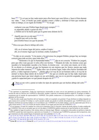 hace.[ 22] 12 Yo sé que no hay nada mejor para ellos hacer que sean felices y hacer el bien durante
     sus vidas. 13 Aun, el hecho que todos pueden comer y beber y disfrutar el bien que resulta de
     todo su trabajo, es un regalo de Elohim.[23] 14 Yo sé que

           cualquier cosa que Elohim haga durará para siempre;[T 1:2 ]
           es imposible añadir o quitar de ello;[Ex 12:24]
           y Elohim así lo ha hecho para que la gente tema delante de El.
     15
           Aquello que era ya está aquí; [1Co 10:13]
           y aquello que será ya ha sido,
           pero Elohim busca eso que ha pasado. [24]
     16
          Otra cosa que observé debajo del cielo:

           Allí, en el mismo lugar del juicio, estaba el impío;
           allí, en el mismo lugar que la rectitud, estaba el piadoso.[25]
     17
       Yo dije en mi corazón: "A los justos y los perversos los juzgará Elohim, porque hay un tiempo
     correcto para toda acción y para toda obra."[ 26]
             18
                Referente a lo que la humanidad habla,[He 9:27] dije en mi corazón: "Elohim los juzgará,
     para que ellos vean que por sí solos ellos son bestias. 19 Después de todo, las mismas cosas que
     suceden a la humanidad, suceden a los brutos, la misma cosa – así como uno muere, así el otro.
     Sí, su aliento es el mismo; así que los humanos no son mejores que los brutos; puesto que nada
     importa de todas maneras.[27] 20 Todos ellos van al mismo lugar; todos ellos fueron formados del
     polvo, y todos regresan al polvo. 21 ¿Quién sabe si el ruaj de un ser humano sube y el ruaj de un
     animal va hacia abajo dentro de la tierra?"[ 28] 22 Así que yo concluí que no hay nada mejor para
     una persona hacer que tener alegría en sus actividades, que esa es su porción asignada; porque
     ¿quién lo capacitará para ver qué pasará después de él? [cp 11:9]
           1
               Pero yo me volví y pensé en todos los tipos de opresión que son hechos debajo del cielo.[Job
     4     6:29; Mal 3:18]




22
   Ser oportuno es importante. Todas las experiencias enumeradas en estos vers os son oportunas en ciertos momentos. El
secreto de estar en Shalom con YAHWEH es descu brir, aceptar y apreciar el momento perfecto según El. El peligro es dudar o
resentirnos por el sentido de oportunidad de YAHWEH. Esto puede conducirnos a la desesperación, a la rebelión o a seguir
adelante sin Su consejo.
23
   Todo ha sido creado para beneficio del ser humano y debe ser aceptado con gratitud. El que disfrutes tu trabajo depende en
gran manera de tu actitud. El trabajo se vuelve pesado cuando uno pierde el sentido del propósito que YAHWEH tiene con él.
Podemos disfrutar de nuestro trabajo si (1) recordamos que YAHWEH nos ha dado trabajo y nos ha capacitado para llevar a
cabo ciertas tareas (3.10) y (2) el fruto de nuestro trabajo es un regalo que proviene de YAHWEH (3.13).
24
   El ser humano, al tratar de cambiar los ciclos de la naturaleza (de la creación), intenta de hecho alterar el orden establecido
por YAHWEH. Pero este es un poder que no se le ha dado y YAHWEH le pedirá cuentas por lo que ha hecho en este sentido.
25
   Hay maldad en lugar de justicia. Esto incluso afecta al sistema legal. Shlomó se preguntó cómo podía ser perfecto el plan de
YAHWEH cuando hay tanta injusticia y opresión en el mundo (4.1). Concluyó que YAHWEH no pasa por alto la injusticia, sino
que terminará con ella cuando llegue el momento que tiene señalado (12.13, 14).
26
   cp 12:14; Ge 18:25; Sal 98:9; Mt 16:27; 25:31-46; Jn 5:22,26-29; Hch 17:31; Ro 2:5-9; 1Co 4:5; 2Co 5:10; 2Ts 1:6-10; Re
20:11 -15/cp 1; Je 29:10 -11; Da 11:40; 12:4,9,11-13; Hch 1:7; 1Ts 5:1; 2Pe 3:7-8; Re 11:2 -3,18; 17:12 -17; 20:2,7- 9.
27
   Ge 5:24; 7:22; Sal 49:20; Mt 10:28; 22:32; Jn 8:51; 2T 1:10.
28
   Verso 20: Sal 146:4; Da 12:2/Verso 21 : cp 12:7; Jn 14:3; Fil 1:23; Mt 22:32; Lu 16:22; Hch 7:59; 2Co 5:8; He 12:23; Re 6:9.
 