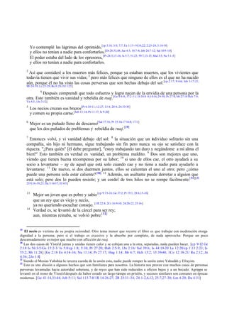 Yo contemplé las lágrimas del oprimido, [cp 3:16; 5:8; 7:7; Ex 1:13-14,16,22; 2:23-24; 5:16-19]
         y ellos no tenían a nadie para confortarlos.[Dt 28:33,48; Jue 4:3; 10:7-8; Job 24:7 -12; Sal 10:9 -10]
         El poder estaba del lado de los opresores, [Pr 28:3,15-16; Is 5:7; 51:23; 59:7,13-15; Mal 3:5; Ne 5:1-5]
         y ellos no tenían a nadie para confortarlos.
     2
       Así que consideré a los muertos más felices, porque ya estaban muertos, que los vivientes que
     todavía tienen que vivir sus vidas; 3 pero más felices que ninguno de ellos es el que no ha nacido
     aún, porque él no ha visto las cosas perversas que son hechas debajo del sol. [cp 2:17; 9:4-6; Job 3:17-21;
     Mt 24:19; Lc 23:29; Ro 8:28; Fil 1:23]
                4
               Después comprendí que todo esfuerzo y logro nacen de la envidia de una persona por la
     otra. Esto también es vanidad y rebeldía de ruaj.[Ge 4:4-8; 37:2 -11; 1S 18:8 -9,14-16,29-30; Pr 27:4; Mt 27:18 Hch 7:9;
     Ya 4:5; 1Jn 3:12]
     5
         Los necios cruzan sus brazos[Pr 6:10-11; 12:27; 13:4; 20:4; 24:33-34]
         y comen su propia carne.[Job 13:14; Pr 11:17; Is 9:20]
     6
         Mejor es un puñado lleno de descanso[Sal 37:16; Pr 15:16-17 16:8; 17:1 ]
         que los dos puñados de problemas y rebeldía de ruaj.[29]
     7
       Entonces volví, y vi vanidad debajo del sol: 8 la situación que un individuo solitario sin una
     compañía, sin hijo ni hermano, sigue trabajando sin fin pero nunca su ojo se satisface con la
     riqueza. "¿Para quién" [él debe preguntar], "estoy trabajando tan duro y negándome a mi alma el
     bien?" Esto también en verdad es vanidad, un problema maldito. 9 Dos son mejores que uno,
     viendo que tienen buena recompensa por su labor; 10 si uno de ellos cae, el otro ayudará a su
     socio a levantarse – ay de aquel que está solo cuando cae y no tiene a nadie para ayudarlo a
     levantarse. 11 De nuevo, si dos duermen juntos, ellos se calientan el uno al otro; pero ¿cómo
     puede una persona sola estar caliente?[ 30] 12 Además, un asaltante puede derrotar a alguien que
     está solo; pero dos lo pueden resistir; y un cordel de tres hilos no se rompe fácilme nte.[31][2S
     23:9,16-19,23; Da 3:16-17; Ef 4:3]


     13
           Mejor un joven que es pobre y sabio [cp 9:15-16; Ge 37:2; Pr 19:1; 28:6,15-16]
           que un rey que es viejo y necio,
           ya no queriendo escuchar consejo. [1R 22:8; 2Cr 16:9-10; 24:20-22; 25:16]
     14
           Verdad es, se levantó de la cárcel para ser rey;
           aun, mientras reinaba, se volvió pobre.[ 32]


29
   El necio es víctima de su propia ociosidad. Otro tema menor que recorre el libro es que trabajar con moderación otorga
dignidad a la persona; pero si el trabajo es excesivo y la absorbe por completo, de nada aprovecha: Porque un poco
descansadamente es mejor que mucho con aflicción de ruaj.
30
   Las dos casas de Yisra'el juntas y unidas tienen calor y se cobijan una a la otra, separadas, nada pueden hacer. [cp 9-12 Ge
2:18 Is 56:3-5/Ge 15:2-3/ Is 5:8/cp 1:8; 5:10; Pr 27:20; Hab 2:5-9; 1Jn 2:16/ Sal 39:6; Is 44:19-20 Lu 12:20/cp 1:13 2:23; Is
55:2; Mt 11:28] [Ge 2:18 Ex 4:14-16; Nu 11:14; Pr 27:17; Hag 1:14; Mr 6:7; Hch 13:2; 15:39-40; 1Co 12:18-21/ Ru 2:12; Jn
4:36; 2Jn 1:8]
31
   Siendo el Mesías Yahshúa la tercera cuerda de la unión esta, nadie puede romper la unión entre Yahudáh y Efrayim.
32
   Esto es una alusión a algunos hechos que son familiares para nosotros. La historia nos provee con muchos casos de personas
perversas levantadas hacia autoridad soberana, y de reyes que han sido reducidos a oficios bajos y a un bocado. Agrippa se
levantó en el trono de Yisra'el después de haber estado un largo tiempo en prisión, y sucesos similares son comunes en épocas
modernas. [Ge 41:14,33-44; Job 5:11; Sal 113:7-8/1R 14:26-27; 2R 23:31 -34; 24:1-2,6,12; 25:7,27-30; Lm 4:20; Da 4:31]
 