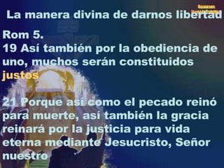 La manera divina de darnos libertad Rom 5. 19 Así también por la obediencia de uno, muchos serán constituidos  justos 21 Porque así como el pecado reinó para muerte, así también la gracia reinará por la justicia para vida eterna mediante Jesucristo, Señor nuestro 