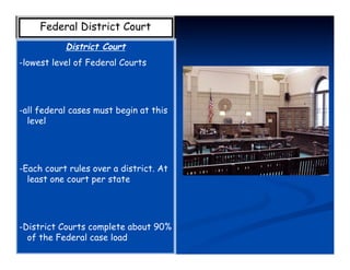 Federal District Court
           District Court
-lowest level of Federal Courts




-all federal cases must begin at this
  level




-Each court rules over a district. At
  least one court per state




-District Courts complete about 90%
  of the Federal case load
 