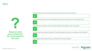 Property of Schneider Electric |
Quiz
Based on what
you’ve learned so
far, try to answer to
this quiz
?
Page 16
Which product can you select communication interface and it becomes cost efficacy?
Q1
Which HMI offer provide cut-out free installation with innovative mounting of 22.5mm diameter hole?
Q2
Which HMI offer combines in all-in-one solution HMI and PLC features in only one product?
Q3
Stainless steel frame solution, dedicated to Food & Beverage environments, is available in which HMI offer?
Q4
Which Magelis HMI hardware offers are configured with Vijeo XD software?
Q5
 