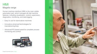 Human machine interface (HMI) is the main visible
automation part, which manages all vital machine
features, including visualization, control, supervision,
diagnostics, monitoring, and data logging.
• Easy to use for stand-alone machines
• Innovative advanced technologies for
manufacturing lines
• Advanced PC-based panel for complete process
monitoring and control
HMI
Magelis range
Page 3Property of Schneider Electric |
 