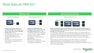 • Open architectures have multiple connections not only to field devices
but also between HMIs and toward servers and clouds. Screen sizes are
mostly 10 or more inches.
• The HMI plays a vital role in the manufacturing setup. The functionality is not
focused on the single operator but more about organizing, sharing, and storing
information. Such architectures often rely on open HMI and for very high
performance requirements on industrial PCs that are designed for long-term
use.
• Custom specific software running next to HMI software is common. For
operational efficiency, remote operation via smart devices or PCs are
becoming more popular. These devices will be crucial for the Internet of Things
(IoT) in the coming years.
• Simple interactions with one
connected field device such as
PLC or inverter to one small HMI
(screen size < 5.7”).
• The HMI displays information from
the connected device in an
understandable format for the
operator.
• Some data can be changed when
the machine parameters have to
be adjusted.
What does an HMI do?
Page 4Property of Schneider Electric |
Manufacturing line levelMachine level
Simple interactions Open architectures
• Advanced application with
multiple connected devices and
one HMI (screen size 5 ~ 19”)
• The HMI provides more information
to the user and includes intelligent
functions, such as alarm
management, access control, or
data logging.
• Often the HMI will also be
connected to a network for remote
maintenance via Ethernet.
Advanced applications
 