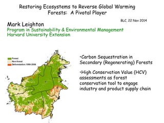 Restoring Ecosystems to Reverse Global Warming 
Forests: A Pivotal Player 
BLC, 22 Nov 2014 
Mark Leighton 
Program in Sustainability & Environmental Management 
Harvard University Extension 
•Carbon Sequestration in 
Secondary (Regenerating) Forests 
•High Conservation Value (HCV) 
assessments as forest 
conservation tool to engage 
industry and product supply chain 
 