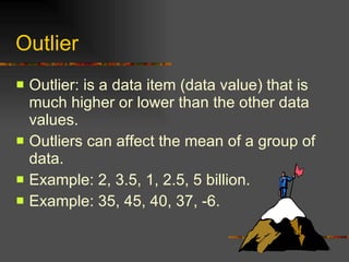 Outlier Outlier: is a data item (data value) that is much higher or lower than the other data values. Outliers can affect the mean of a group of data. Example: 2, 3.5, 1, 2.5, 5 billion. Example: 35, 45, 40, 37, -6. 