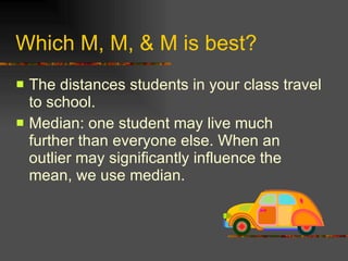 Which M, M, & M is best? The distances students in your class travel to school. Median: one student may live much further than everyone else. When an outlier may significantly influence the mean, we use median. 