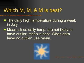 Which M, M, & M is best? The daily high temperature during a week in July. Mean: since daily temp. are not likely to have outlier, mean is best. When data have no outlier, use mean. 