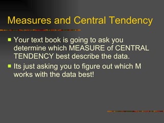 Measures and Central Tendency Your text book is going to ask you determine which MEASURE of CENTRAL TENDENCY best describe the data.  Its just asking you to figure out which M works with the data best! 