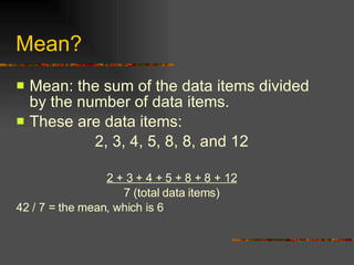 Mean? Mean: the sum of the data items divided by the number of data items. These are data items: 2, 3, 4, 5, 8, 8, and 12 2 + 3 + 4 + 5 + 8 + 8 + 12 7 (total data items) 42 / 7 = the mean, which is 6 