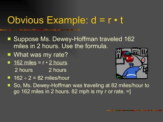 Obvious Example: d = r  •  t Suppose Ms. Dewey-Hoffman traveled 162 miles in 2 hours. Use the formula. What was my rate? 162 miles  = r •  2 hours . 2 hours  2 hours 162    2 = 82 miles/hour So, Ms. Dewey-Hoffman was traveling at 82 miles/hour to go 162 miles in 2 hours. 82 mph is my r or rate. =] 