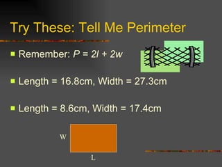 Try These: Tell Me Perimeter Remember:  P = 2l + 2w Length = 16.8cm, Width = 27.3cm Length = 8.6cm, Width = 17.4cm  W L 