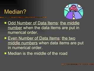Median? Odd Number of Data Items :  the middle number  when the data items are put in numerical order. Even Number of Data Items :  the two middle numbers  when data items are put in numerical order. Median is the middle of the road 