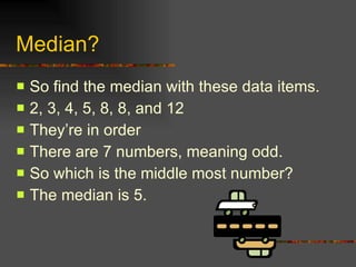 Median? So find the median with these data items. 2, 3, 4, 5, 8, 8, and 12 They’re in order There are 7 numbers, meaning odd. So which is the middle most number? The median is 5. 