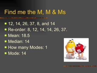 Find me the M, M & Ms 12, 14, 26, 37, 8, and 14 Re-order: 8, 12, 14, 14, 26, 37. Mean: 18.5 Median: 14 How many Modes: 1 Mode: 14 