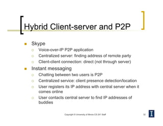 Hybrid Client-server and P2P
  Skype
  Voice-over-IP P2P application
  Centralized server: finding address of remote party
  Client-client connection: direct (not through server)
  Instant messaging
  Chatting between two users is P2P
  Centralized service: client presence detection/location
  User registers its IP address with central server when it
comes online
  User contacts central server to find IP addresses of
buddies
Copyright © University of Illinois CS 241 Staff 32
 