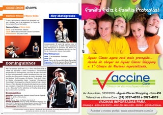 acontece shows
                                                                                                                        Família Feliz é Família Protegida!
     Caetano Veloso e Maria Gadú                                           Ney Matogrosso
     o duo caetano Veloso e maria gadú apresenta “Vo-
     zes e Violões”, dia 19 de novembro, no centro de
     Convenções Ulysses Guimarães.

     Caetano Veloso e Maria Gadú
     Data: 19 de novembro, sábado.
     Local: Centro de Convenções Ulysses Guimarães
     Informações: (61) 3425-3300.




                                                                 comemorando 40 anos de carreira com o
                                                                 show e lançamento do dVd ‘‘beijo bandido”,
                                                                 Ney Matogrosso se apresenta em Brasília no
                                                                 próximo dia 27 de novembro, às 20h, no cen-
                                                                 tro de Convenções Ulysses Guimarães.
                                                                 Ney Matogrosso
                                                                 Data: 27 de novembro, domingo.
                                                                 Hora: 20h.
                                                                 Local: centro de convenções ulisses guimarães
                                                                                                                          Águas Claras agora está mais protegida...
     Dominguinhos
                                                                 Ingressos: central de ingressos (brasília shopping)
                                                                 Informações: (61) 8130-6681 / 8130-6682
                                                                                                                          Acaba de chegar no Águas Claras Shopping
     pela na próxima sexta-feira (11), o forró mais tradicional da
                                                                                                                          a 1ª Clínica de Vacinas especializada.
     cidade traz a brasília o cantor, compositor e instrumentista
     pernambucano, dominguinhos, que sobe ao palco do Arena
     do forró para presentear o público brasiliense com suas com-
     posições e as de grandes mestres da música brasileira. “Xote
     das meninas” (Luiz gonzaga e Zé dantas), “tudo Azul” (orlan-
     do silveira e esmeraldino sales), “Lamentos” (pixinguinha),
     “Aconchego” (dominguinhos e nando cordel) e “João e maria”
     (sivuca e chico buarque de Holanda) são algumas das canções
     que compõem o repertório. o forró pé-de-serra não pode pa-
     rar e o Arena do forró é referência em brasília deste gênero
     tão rico de cultura nordestina.

     Dominguinhos                                                                                                      Av. Araucárias, 1835/2005 - Águas Claras Shopping - Sala 450
     Atrações: dominguinhos, flavinho Lima e fubá de taperoá
     Data: 11 de novembro, sexta.
     Hora: 22h.                                                                                                          Televacinas e Home Care: (61) 3027-4818 e 3027-4819
     Local: Arena - setor de clubes sul, trecho 3
     Pontos de venda: fulô do sertão (404 norte);tartaruga Lan-
     ches (714/715 norte); cia. de dança marcelo Amorim (710 norte);
                                                                                                                                   VACINAS IMPORTADAS PARA
     Loc Vídeo (104 sul); bar e restaurante piauí (402 e 403 sul)
     Informações: (61) 9982-0123                                                                                       CRIANÇA - ADOLESCENTE - ADULTO- MULHER - IDOSO - OCUPACIONAL
               A POSIATIVIDADE limita-se apenas à divulgação das informações fornecidas pelas empresas
                                  promotoras de eventos aos meios de comunicação.                                           Acesse o nosso portal: www.vaccinecare.com.br
34                                                                                                                                                                                35
 