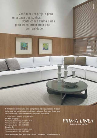 Você tem um projeto para
                uma casa dos sonhos.
                       Conte com a Prima Linea
                  para transformar tudo isso
                          em realidade.




     A Prima Linea oferece uma linha completa de móveis para salas de estar,
     jantar, quartos, home theaters, colchões e adornos. Tudo para deixar uma
     casa dos sonhos como ela deve ser: elegante e sofisticada.
     CLN, 103, Bloco C, Loja 63 . (61) 3326-5180
     CasaPark Shopping:
     Prima Linea Dormicentro . (61) 3361-3746
     Prima Linea Móveis . (61) 3234-5200
     Prima Linea Jardim . (61) 3345-0398
     Shopping ID:
     Prima Linea Dormicentro . (61) 3326-6966
     Prima Linea Móveis . (61) 3327-3242

     Lojas também em Belo Horizonte | Vitória | Vila Velha | primalinea.com.br
36
 