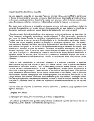 Ninguém discordou da criteriosa sugestão.
Na noite seguinte, a reunião em casa dos Pachecos foi mais íntima. Acorreu Melânio gentilmente
e, depois de recomendar a cessação temporária dos trabalhos de doutrinação, prometeu chamar
o obsessor a esclarecimentos. Examinaria o caso com atenção, a fim de tentar providências
justas. Em seguida, voltaria a notificar os irmãos relativamente às tarefas que se impunham.
Dias decorreram antes que o emissário regressasse com as instruções espirituais. Após três
semanas de expectativa, em sessão comum do agrupamento, eis que Melânio se manifesta, e,
depois das carinhosas saudações usuais, discorre, bondosamente, com surpresa geral:
- Quanto ao caso da irmã Isolina Faria, devo esclarecer preliminarmente que os aprendizes da
Terra conhecem a obsessão somente em sentido unilateral. O infeliz perturbador, que atende
pelo nome de Juliano Portela, de sua última existência terrena, não foi encontrado facilmente.
Precisei reunir-me a companheiros da Espiritualidade, a fim de chamá-lo a explicações diretas.
Tendes, nas vossas sessões, a presença do enfermo encarnado, ao passo que, nas nossas,
examinamos os doentes invisíveis a vós outros. Entreguei-me à solução do assunto, com a maior
boa-vontade; entretanto, o perturbador de Isolina queixa-se amargamente do assedio que
experimenta, na esfera em que se encontra. Declara-se perseguido, atormentado por ela. Não
tem paz, nem rumo certo. A mente da jovem, com o seu grande poder magnético, requisita-o em
toda parte. O pobrezinho não consegue progredir, nem furtar-se ao ambiente de inquietação a
que ela o sujeita. Se ao vosso olhar permanece a nossa amiga assediada, à nossa vista surge o
infortunado Juliano em terrível desespero do coração, como quem se sente prisioneiro de garras
inflexíveis.
Diante do que observamos, o verdadeiro obsessor é a médium obstinada. A vigorosa
potencialidade magnética de Isolina é a gaiola, e Juliano o pássaro cativo. É preciso restabelecer
o equilíbrio da verdadeira situação. Tanto existem perseguidores na esfera invisível, quanto nos
círculos de vossa atividade comum. Aclarai o próprio espírito, amigos meus. Expulsemos a
sombra de nossa região interior. Desencarnados e encarnados não significamos duas grandes
raças diferentes e irreconciliáveis. Todos somos semelhantes na vida eterna, com as mesmas
possibilidades, deveres e obrigações. Nos dramas pungentes dos obsidiados, lembrai que, se na
justiça humana não ocorrem processos absolutamente iguais nos detalhes, no resgate divino
cada situação apresenta característicos diferentes. Guardai o brilho do cristal e refletireis a luz na
sua pureza ; retende o mel do bem e as abelhas da sabedoria cercar-vos-ão as pétalas
interiores!...
Melânio calara-se enquanto a assembleia chorava comovida. O bondoso Araújo agradeceu com
lágrimas de alegria:
- Obrigado, meu irmão!
O mensageiro orou ainda, emocionadamente, e declarou ao despedir-se:
- Em vista do que observamos, queridos companheiros não bastará espantar as moscas do mal. É
indispensável, antes de tudo, curar as feridas da imperfeição.
 