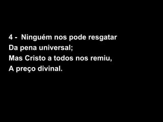 4 - Ninguém nos pode resgatar
Da pena universal;
Mas Cristo a todos nos remiu,
A preço divinal.
 