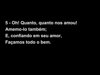 5 - Oh! Quanto, quanto nos amou!
Amemo-lo também;
E, confiando em seu amor,
Façamos todo o bem.
 