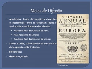 • Academias – locais de reunião de cientistas
e intelectuais, onde se trocavam ideias e
se discutiam resultados e descobertas.
 Academia Real das Ciências de Paris,
 Real Academia de Londres
 Academia Real das Ciências de Lisboa;
• Salões e cafés, sobretudo locais de convívio
da burguesia, elite instruída
• Bibliotecas;
• Gazetas e jornais.
Um Serão em Casa de
Madame Geoffrin em 1755, por
Lemonnier
Academia Real das
Ciências de Lisboa
Café em Paris
Biblioteca do Trinity College
 