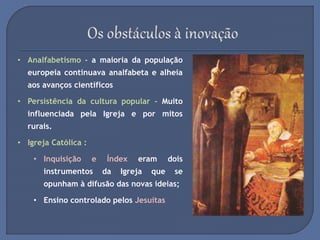 • Analfabetismo - a maioria da população
europeia continuava analfabeta e alheia
aos avanços científicos
• Persistência da cultura popular - Muito
influenciada pela Igreja e por mitos
rurais.
• Igreja Católica :
• Inquisição e Índex eram dois
instrumentos da Igreja que se
opunham à difusão das novas ideias;
• Ensino controlado pelos Jesuítas
 