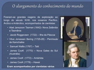 Fizeram-se grandes viagens de exploração ao
longo do século XVIII, nos oceanos Pacífico,
Árctico e Antárctico, acompanhados de cientistas:
• Abel Janszoon Tasman (1642)- Nova Zelândia
e Tasmânia
• Jacob Roggeveen (1722) – Ilha da Páscoa
• Vitus Jonassen Bering (1725-28) - Península
de Kamchatka
• Samuel Wallis (1767) – Taiti
• James CooK (1770) – Nova Gales do Sul
(Austrália)
• James CooK (1772) – Antártida
• James CooK (1778) – Hawai
Eram acompanhados por cientistas vários
 