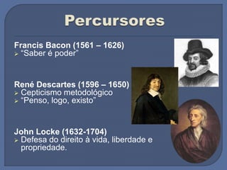 Francis Bacon (1561 – 1626)
 “Saber é poder”
René Descartes (1596 – 1650)
 Cepticismo metodológico
 “Penso, logo, existo”
John Locke (1632-1704)
 Defesa do direito à vida, liberdade e
propriedade.
 