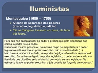 Montesquieu (1689 – 1755)
 A teoria da separação dos poderes
(executivo, legislativo e judicial)
 "Se os triângulos tivessem um deus, ele teria
três lados.“
Para que não possa abusar do poder é preciso que pela disposição das
coisas, o poder freie o poder.
Quando na mesma pessoa ou no mesmo corpo de magistratura o poder
legislativo está reunido ao poder executivo, não existe liberdade (...)
Não haverá também liberdade, se o poder de julgar não estiver separado do
executivo. Se estivesse ligado ao poder legislativo, o poder sobre a vida e a
liberdade dos cidadãos seria arbitrário, pois o juiz seria o legislador. Se
estivesse ligado ao poder executivo, o juiz poderia ter força de um opressor.”
 