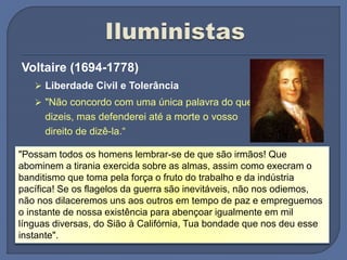 Voltaire (1694-1778)
 Liberdade Civil e Tolerância
 "Não concordo com uma única palavra do que
dizeis, mas defenderei até a morte o vosso
direito de dizê-la.“
"Possam todos os homens lembrar-se de que são irmãos! Que
abominem a tirania exercida sobre as almas, assim como execram o
banditismo que toma pela força o fruto do trabalho e da indústria
pacífica! Se os flagelos da guerra são inevitáveis, não nos odiemos,
não nos dilaceremos uns aos outros em tempo de paz e empreguemos
o instante de nossa existência para abençoar igualmente em mil
línguas diversas, do Sião à Califórnia, Tua bondade que nos deu esse
instante".
 