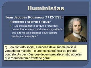Jean Jacques Rousseau (1712-1778):
 Igualdade e Soberania Popular
 “(...)é precisamente porque a força das
coisas tende sempre a destruir a igualdade,
que a força da legislação deve sempre
tender a conservá-la.”
“(...)no contrato social, a minoria deve submeter-se à
vontade da maioria – é uma consequência do próprio
contrato. As decisões que devem prevalecer são aquelas
que representam a vontade geral”
 