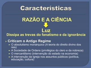 RAZÃO E A CIÊNCIA
Luz
Dissipa as trevas do fanatismo e da ignorância
 Criticam o Antigo Regime
► O absolutismo monárquico (A teoria do direito divino dos
reis)
► A Sociedade de Ordens (privilégios do clero e da nobreza)
► O mercantilismo (intervenção do estado na economia)
► A intervenção da Igreja nos assuntos públicos (política,
educação, cultura)
 