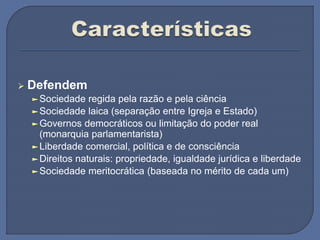  Defendem
►Sociedade regida pela razão e pela ciência
►Sociedade laica (separação entre Igreja e Estado)
►Governos democráticos ou limitação do poder real
(monarquia parlamentarista)
►Liberdade comercial, política e de consciência
►Direitos naturais: propriedade, igualdade jurídica e liberdade
►Sociedade meritocrática (baseada no mérito de cada um)
 