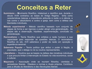 Iluminismo – Movimento filosófico, intelectual e científico que, durante o
século XVIII contrariou as bases do Antigo Regime; tinha como
características básicas a importância atribuída à razão e à ciência, a
luta contra o absolutismo e contra a igreja, bem como a defesa das
liberdades individuais.
Método experimental – Método científico baseado num conjunto de
etapas de forma a ser rigoroso e poder atingir uma generalização. As
etapas são a observação, hiipótese, experimentação, conclusão ou
generalização.
Racionalismo – Teoria filosófica que enfatiza a razão humana e sua
capacidade para responder as questões básicas. O racionalismo
filosófico do séc. XVII salientava o poder da razão em oposição à
experiência sensível.
Soberania Popular – Teoria política que atribui o poder à Nação, à
população, que o delega no rei ou noutros representantes.
Liberalismo – Doutrina que se baseia na defesa das iniciativas individuais
e que procura limitar a intervenção do Estado na vida económica, social
e cultural.
Maçonaria – Associação onde se reuniam filósofos, cientistas e
pensadores liberais. Obedece a normas e rituais próprios. Contribuiu
para a difusão do liberalismo e das r5evoluções liberais
Conceitos a Reter
 
