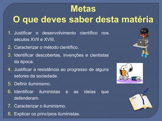 Metas
O que deves saber desta matéria
1. Justificar o desenvolvimento científico nos
séculos XVII e XVIII.
2. Caracterizar o método científico.
3. Identificar descobertas, invenções e cientistas
da época.
4. Justificar a resistência ao progresso de alguns
setores da sociedade.
5. Definir iluminismo.
6. Identificar iluministas e as ideias que
defenderam.
7. Caracterizar o iluminismo.
8. Explicar os princípios iluministas.
 