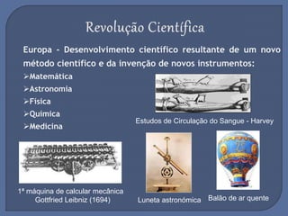 Europa - Desenvolvimento científico resultante de um novo
método científico e da invenção de novos instrumentos:
Matemática
Astronomia
Física
Química
Medicina
1ª máquina de calcular mecânica
Gottfried Leibniz (1694)
Estudos de Circulação do Sangue - Harvey
Luneta astronómica Balão de ar quente
 