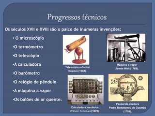 Os séculos XVII e XVIII são o palco de inúmeras invenções:
• O microscópio
•O termómetro
•O telescópio
•A calculadora
•O barómetro
•O relógio de pêndulo
•A máquina a vapor
•Os balões de ar quente.
Telescópio reflector
Newton (1668).
Passarola voadora
Padre Bartolomeu de Gusmão
(1709).
Máquina a vapor
James Watt (1769).
Calculadora mecânica
Wilhelm Schickard(1623).
 