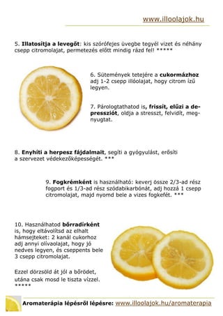 Aromaterápia lépésről lépésre: www.illoolajok.hu/aromaterapia
www.illoolajok.hu
5. Illatosítja a levegőt: kis szórófejes üvegbe tegyél vizet és néhány
csepp citromolajat, permetezés előtt mindig rázd fel! 
6. Sütemények tetejére a cukormázhoz
adj 1-2 csepp illóolajat, hogy citrom ízű
legyen.
7. Párologtathatod is, frissít, elűzi a de-
pressziót, oldja a stresszt, felvidít, meg-
nyugtat.
8. Enyhíti a herpesz fájdalmait, segíti a gyógyulást, erősíti
a szervezet védekezőképességét. ***
9. Fogkrémként is használható: keverj össze 2/3-ad rész
fogport és 1/3-ad rész szódabikarbónát, adj hozzá 1 csepp
citromolajat, majd nyomd bele a vizes fogkefét. ***
10. Használhatod bőrradírként
is, hogy eltávolítsd az elhalt
hámsejteket: 2 kanál cukorhoz
adj annyi olívaolajat, hogy jó
nedves legyen, és cseppents bele
3 csepp citromolajat.
Ezzel dörzsöld át jól a bőrödet,
utána csak mosd le tiszta vízzel.

 