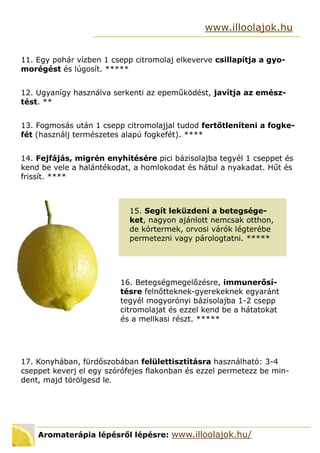 Aromaterápia lépésről lépésre: www.illoolajok.hu/
www.illoolajok.hu
11. Egy pohár vízben 1 csepp citromolaj elkeverve csillapítja a gyo-
morégést és lúgosít. 
12. Ugyanígy használva serkenti az epeműködést, javítja az emész-
tést. **
13. Fogmosás után 1 csepp citromolajjal tudod fertőtleníteni a fogke-
fét (használj természetes alapú fogkefét). ****
14. Fejfájás, migrén enyhítésére pici bázisolajba tegyél 1 cseppet és
kend be vele a halántékodat, a homlokodat és hátul a nyakadat. Hűt és
frissít. ****
15. Segít leküzdeni a betegsége-
ket, nagyon ajánlott nemcsak otthon,
de kórtermek, orvosi várók légterébe
permetezni vagy párologtatni. 
16. Betegségmegelőzésre, immunerősí-
tésre felnőtteknek-gyerekeknek egyaránt
tegyél mogyorónyi bázisolajba 1-2 csepp
citromolajat és ezzel kend be a hátatokat
és a mellkasi részt. 
17. Konyhában, fürdőszobában felülettisztításra használható: 3-4
cseppet keverj el egy szórófejes flakonban és ezzel permetezz be min-
dent, majd törölgesd le.
 