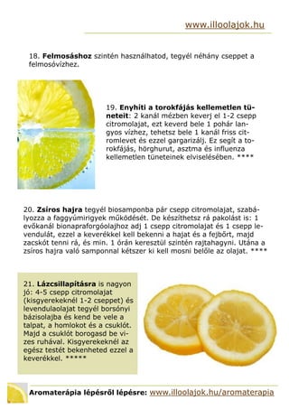 Aromaterápia lépésről lépésre: www.illoolajok.hu/aromaterapia
www.illoolajok.hu
18. Felmosáshoz szintén használhatod, tegyél néhány cseppet a
felmosóvízhez.
19. Enyhíti a torokfájás kellemetlen tü-
neteit: 2 kanál mézben keverj el 1-2 csepp
citromolajat, ezt keverd bele 1 pohár lan-
gyos vízhez, tehetsz bele 1 kanál friss cit-
romlevet és ezzel gargarizálj. Ez segít a to-
rokfájás, hörghurut, asztma és influenza
kellemetlen tüneteinek elviselésében. ****
20. Zsíros hajra tegyél biosamponba pár csepp citromolajat, szabá-
lyozza a faggyúmirigyek működését. De készíthetsz rá pakolást is: 1
evőkanál bionapraforgóolajhoz adj 1 csepp citromolajat és 1 csepp le-
vendulát, ezzel a keverékkel kell bekenni a hajat és a fejbőrt, majd
zacskót tenni rá, és min. 1 órán keresztül szintén rajtahagyni. Utána a
zsíros hajra való samponnal kétszer ki kell mosni belőle az olajat. ****
21. Lázcsillapításra is nagyon
jó: 4-5 csepp citromolajat
(kisgyerekeknél 1-2 cseppet) és
levendulaolajat tegyél borsónyi
bázisolajba és kend be vele a
talpat, a homlokot és a csuklót.
Majd a csuklót borogasd be vi-
zes ruhával. Kisgyerekeknél az
egész testét bekenheted ezzel a
keverékkel. 
 