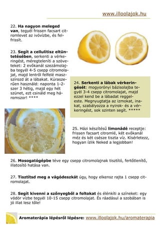 Aromaterápia lépésről lépésre: www.illoolajok.hu/aromaterapia
www.illoolajok.hu
22. Ha nagyon meleged
van, tegyél frissen facsart cit-
romlevet az ivóvízbe, és fel-
frissít.
23. Segít a cellulitisz eltün-
tetésében, serkenti a vérke-
ringést, méregteleníti a szöve-
teket: 2 evőkanál szezámolaj-
ba tegyél 4-5 csepp citromola-
jat, majd lentről felfelé masz-
szírozd át a lábakat. Kúrasze-
rűen használd: naponta 1-2-
szer 3 hétig, majd egy hét
szünet, ezt csináld meg há-
romszor! ****
24. Serkenti a lábak vérkerin-
gését: mogyorónyi bázisolajba te-
gyél 3-4 csepp citromolajat, majd
ezzel kend be a lábadat reggel-
este. Megnyugtatja az izmokat, ina-
kat, szabályozza a nyirok- és a vér-
keringést, sok szinten segít. 
26. Mosogatógépbe téve egy csepp citromolajnak tisztító, fertőtlenítő,
illatosító hatása van.
27. Tisztítsd meg a vágódeszkát úgy, hogy elkensz rajta 1 csepp cit-
romolajat.
28. Segít kivenni a szőnyegből a foltokat és élénkíti a színeket: egy
vödör vízbe tegyél 10-15 csepp citromolajat. És ráadásul a szobában is
jó illat lesz tőle!
25. Házi készítésű limonádé receptje:
frissen facsart citromlé, két evőkanál
méz és két csésze tiszta víz. Kísérletezz,
hogyan ízlik Neked a legjobban!
 