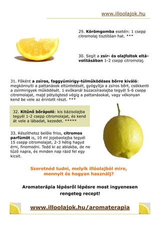 29. Körömgomba esetén: 1 csepp
citromolaj tisztítóan hat. ***
www.illoolajok.hu
30. Segít a zsír- és olajfoltok eltá-
volításában 1-2 csepp citromolaj.
31. Főként a zsíros, faggyúmirigy-túlműködéses bőrre kiváló:
megkönnyíti a pattanások eltüntetését, gyógyítja a zsíros bőrt, csökkenti
a zsírmirigyek működését. 1 evőkanál búzacsíraolajba tegyél 5-6 csepp
citromolajat, majd pötyögtesd végig a pattanásokat, vagy vékonyan
kend be vele az érintett részt. ***
32. Kitűnő bőrápoló: kis bázisolajba
tegyél 1-2 csepp citromolajat, és kend
át vele a lábadat, kezedet. 
33. Készíthetsz belőle friss, citromos
parfümöt is, 10 ml jojobaolajba tegyél
15 csepp citromolajat, 2-3 hétig hagyd
érni, finomodni. Tedd ki az ablakba, de ne
tűző napra, és minden nap rázd fel egy
kicsit.
Szeretnéd tudni, melyik illóolajból mire,
mennyit és hogyan használj?
Aromaterápia lépésről lépésre most ingyenesen
rengeteg recept!
www.illoolajok.hu/aromaterapia
 