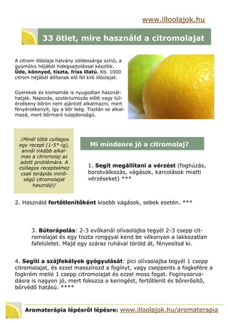 /Minél több csillagos
egy recept (1-5*-ig),
annál inkább alkal-
mas a citromolaj az
adott problémára. A
csillagos receptekhez
csak terápiás minő-
ségű citromolajat
használj!/
www.illoolajok.hu
33 ötlet, mire használd a citromolajat
A citrom illóolaja halvány zöldessárga színű, a
gyümölcs héjából hidegsajtolással készítik.
Üde, könnyed, tiszta, friss illatú. Kb. 1000
citrom héjából állítanak elő fél kiló illóolajat.
Gyerekek és kismamák is nyugodtan használ-
hatják. Napozás, szoláriumozás előtt vagy túl-
érzékeny bőrön nem ajánlott alkalmazni, mert
fényérzékenyít, így a bőr leég. Tisztán se alkal-
mazd, mert bőrmaró tulajdonságú.
Mi mindenre jó a citromolaj?
1. Segít megállítani a vérzést (foghúzás,
borotválkozás, vágások, karcolások miatti
vérzéseket) ***
2. Használd fertőtlenítőként kisebb vágások, sebek esetén. ***
Aromaterápia lépésről lépésre: www.illoolajok.hu/aromaterapia
3. Bútorápolás: 2-3 evőkanál olívaolajba tegyél 2-3 csepp cit-
romolajat és egy tiszta ronggyal kend be vékonyan a lakkozatlan
fafelületet. Majd egy száraz ruhával töröld át, fényesítsd ki.
4. Segíti a szájfekélyek gyógyulását: pici olívaolajba tegyél 1 csepp
citromolajat, és ezzel masszírozd a fogínyt, vagy cseppents a fogkefére a
fogkrém mellé 1 csepp citromolajat és ezzel moss fogat. Fogínysorva-
dásra is nagyon jó, mert fokozza a keringést, fertőtlenít és bőrerősítő,
bőrvédő hatású. ****
 