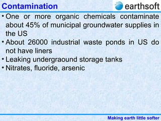 Making earth little softer
Contamination
• One or more organic chemicals contaminate
about 45% of municipal groundwater supplies in
the US
• About 26000 industrial waste ponds in US do
not have liners
• Leaking undergraound storage tanks
• Nitrates, fluoride, arsenic
 