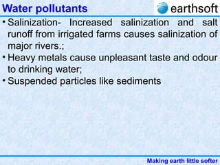 Making earth little softer
Water pollutants
• Salinization- Increased salinization and salt
runoff from irrigated farms causes salinization of
major rivers.;
• Heavy metals cause unpleasant taste and odour
to drinking water;
• Suspended particles like sediments
 
