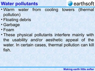 Making earth little softer
Water pollutants
• Warm water from cooling towers (thermal
pollution)
• Floating debris
• Garbage
• Foam
• These physical pollutants interfere mainly with
the usability and/or aesthetic appeal of the
water. In certain cases, thermal pollution can kill
fish.
 
