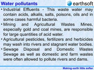Making earth little softer
Water pollutants
• Industrial Effluents - This waste water may
contain acids, alkalis, salts, poisons, oils and in
some cases harmful bacteria.
• Mining and Agricultural Wastes Mines,
especially gold and coal mines, are responsible
for large quantities of acid water.
• Agricultural pesticides, fertilizers and herbicides
may wash into rivers and stagnant water bodies.
• Sewage Disposal and Domestic Wastes
Sewage as well as domestic and farm wastes
were often allowed to pollute rivers and dams.
 