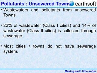 Making earth little softer
Pollutants : Unsewered Towns
• Wastewaters and pollutants from unsewered
Towns
• 22% of wastewater (Class I cities) and 14% of
wastewater (Class II cities) is collected through
sewerage.
• Most cities / towns do not have sewerage
system.
 